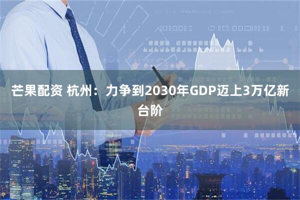芒果配资 杭州:力争到2030年GDP迈上3万亿新台阶