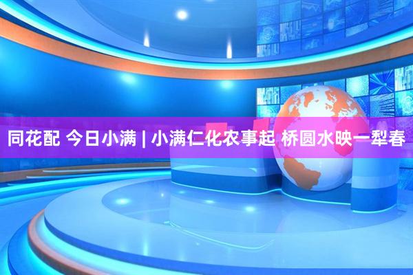 同花配 今日小满 | 小满仁化农事起 桥圆水映一犁春