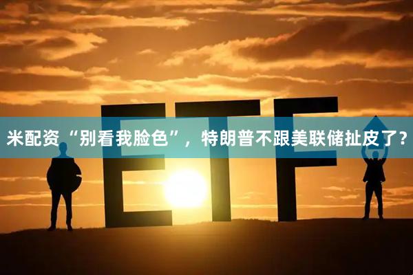 米配资 “别看我脸色”,特朗普不跟美联储扯皮了?