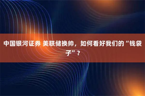 中国银河证券 美联储换帅,如何看好我们的“钱袋子”?