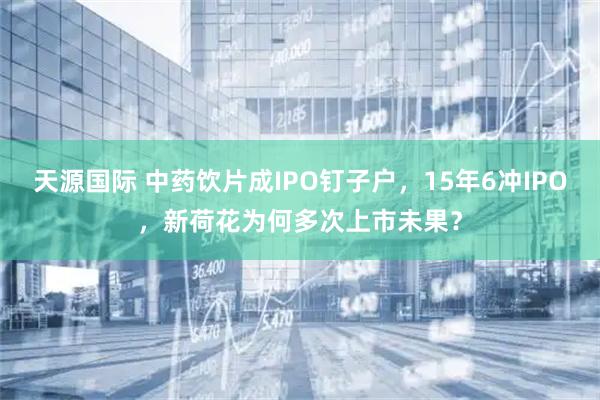 天源国际 中药饮片成IPO钉子户,15年6冲IPO,新荷花为何多次上市未果?