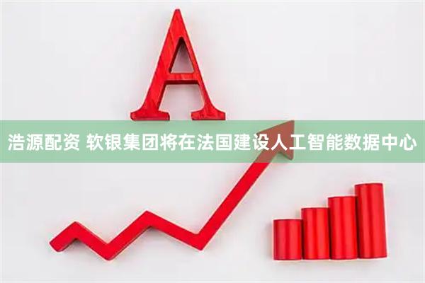 浩源配资 软银集团将在法国建设人工智能数据中心