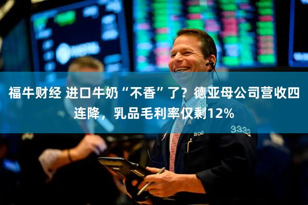 福牛财经 进口牛奶“不香”了？德亚母公司营收四连降，乳品毛利率仅剩12%