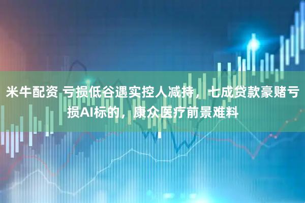 米牛配资 亏损低谷遇实控人减持,七成贷款豪赌亏损AI标的,康众医疗前景难料