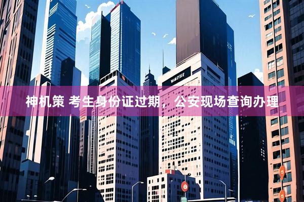 神机策 考生身份证过期,公安现场查询办理
