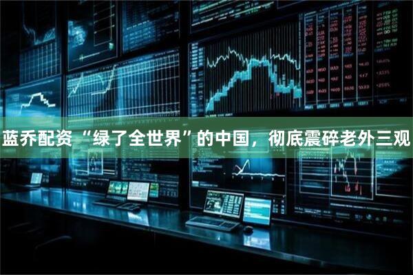 蓝乔配资 “绿了全世界”的中国,彻底震碎老外三观