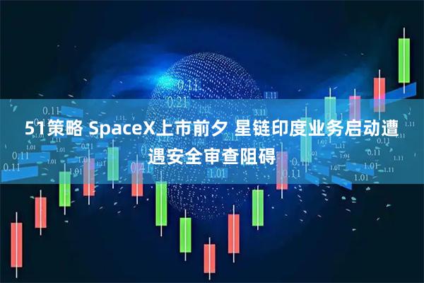 51策略 SpaceX上市前夕 星链印度业务启动遭遇安全审查阻碍
