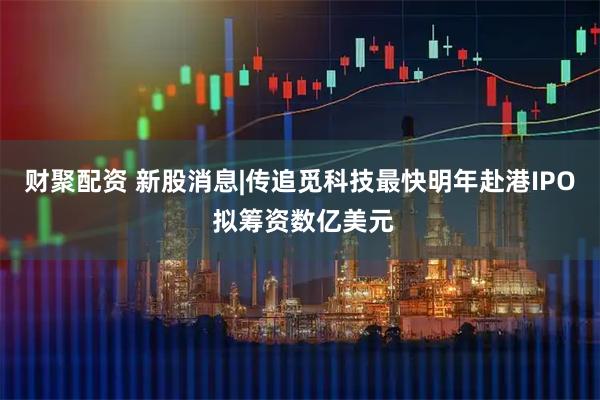 财聚配资 新股消息|传追觅科技最快明年赴港IPO 拟筹资数亿美元