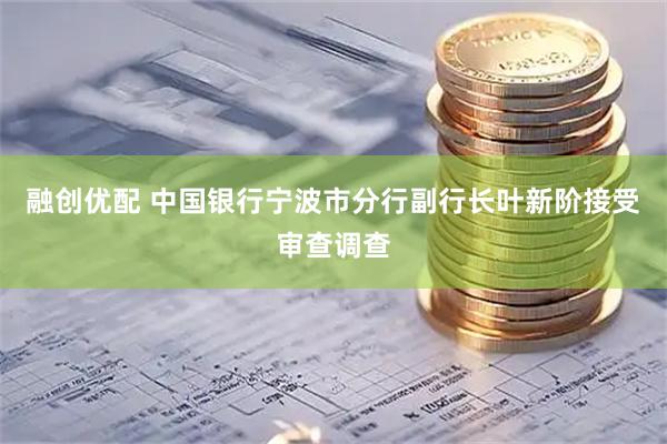 融创优配 中国银行宁波市分行副行长叶新阶接受审查调查