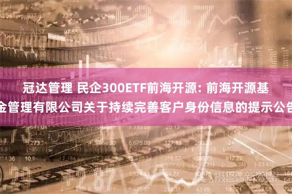 冠达管理 民企300ETF前海开源: 前海开源基金管理有限公司关于持续完善客户身份信息的提示公告