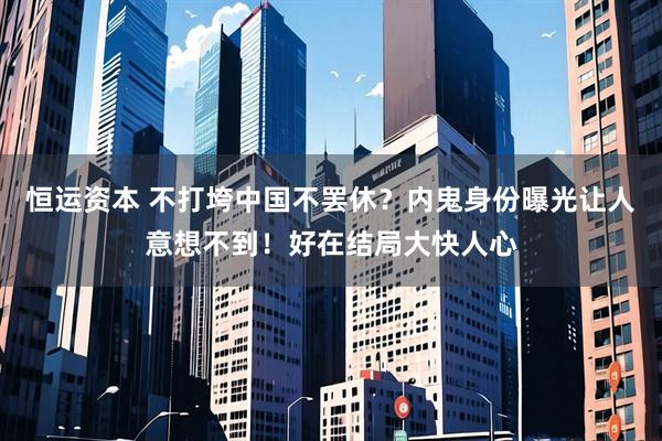 恒运资本 不打垮中国不罢休？内鬼身份曝光让人意想不到！好在结局大快人心