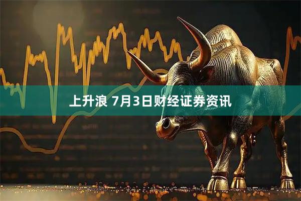上升浪 7月3日财经证券资讯