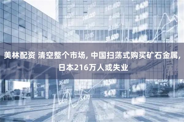 美林配资 清空整个市场, 中国扫荡式购买矿石金属, 日本216万人或失业