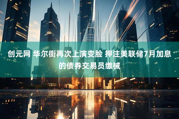 创元网 华尔街再次上演变脸 押注美联储7月加息的债券交易员缴械
