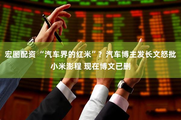 宏图配资 “汽车界的红米”？汽车博主发长文怒批小米澎程 现在博文已删
