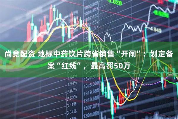 尚竞配资 地标中药饮片跨省销售“开闸”：划定备案“红线”，最高罚50万