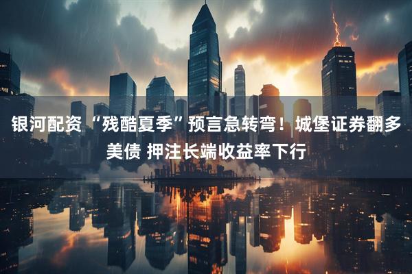 银河配资 “残酷夏季”预言急转弯！城堡证券翻多美债 押注长端收益率下行