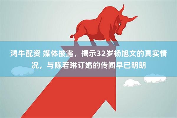 鸿牛配资 媒体披露，揭示32岁杨旭文的真实情况，与陈若琳订婚的传闻早已明朗