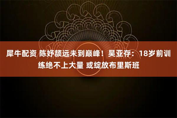 犀牛配资 陈妤颉远未到巅峰！吴亚存：18岁前训练绝不上大量 或绽放布里斯班