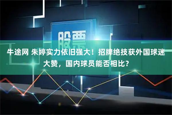 牛途网 朱婷实力依旧强大！招牌绝技获外国球迷大赞，国内球员能否相比？