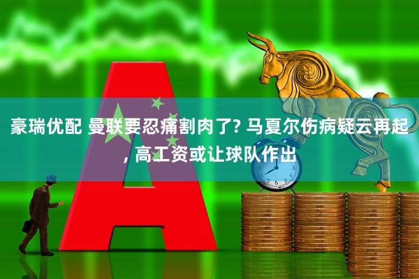 豪瑞优配 曼联要忍痛割肉了? 马夏尔伤病疑云再起, 高工资或让球队作出